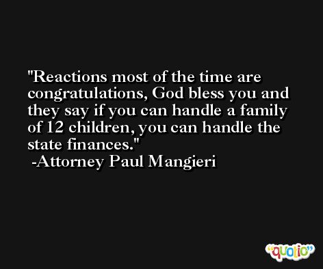 Reactions most of the time are congratulations, God bless you and they say if you can handle a family of 12 children, you can handle the state finances. -Attorney Paul Mangieri