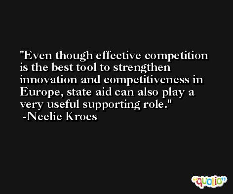 Even though effective competition is the best tool to strengthen innovation and competitiveness in Europe, state aid can also play a very useful supporting role. -Neelie Kroes