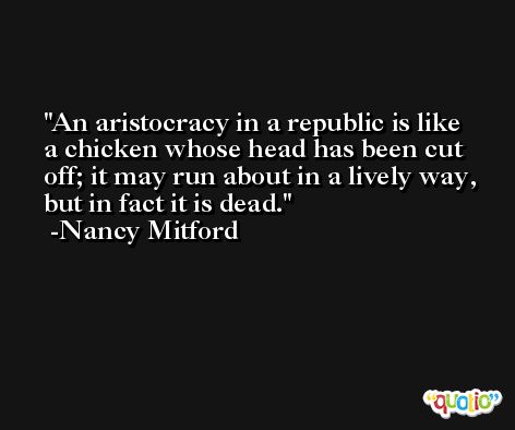 An aristocracy in a republic is like a chicken whose head has been cut off; it may run about in a lively way, but in fact it is dead. -Nancy Mitford