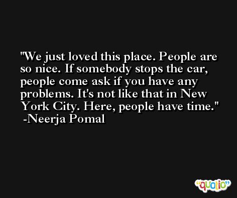We just loved this place. People are so nice. If somebody stops the car, people come ask if you have any problems. It's not like that in New York City. Here, people have time. -Neerja Pomal