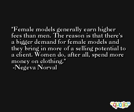 Female models generally earn higher fees than men. The reason is that there's a bigger demand for female models and they bring in more of a selling potential to a client. Women do, after all, spend more money on clothing. -Negeva Norval