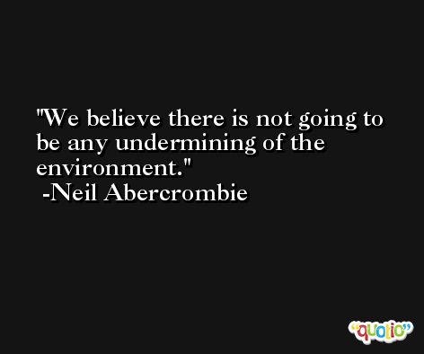 We believe there is not going to be any undermining of the environment. -Neil Abercrombie