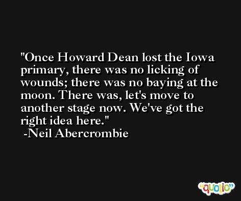 Once Howard Dean lost the Iowa primary, there was no licking of wounds; there was no baying at the moon. There was, let's move to another stage now. We've got the right idea here. -Neil Abercrombie