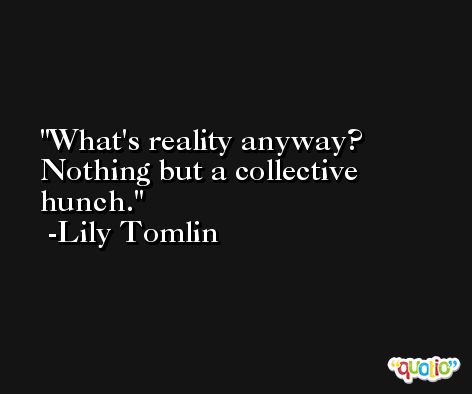 What's reality anyway? Nothing but a collective hunch. -Lily Tomlin