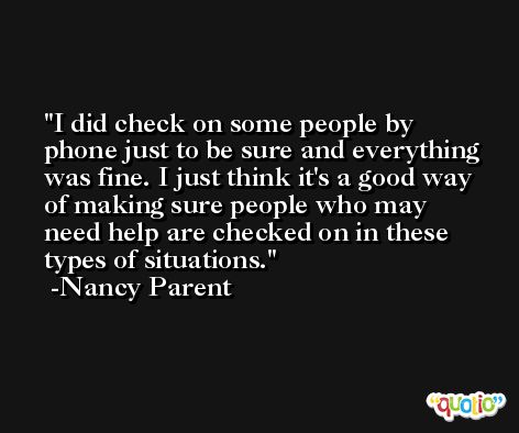 I did check on some people by phone just to be sure and everything was fine. I just think it's a good way of making sure people who may need help are checked on in these types of situations. -Nancy Parent
