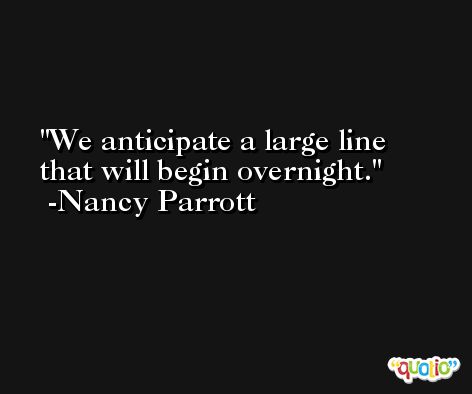 We anticipate a large line that will begin overnight. -Nancy Parrott