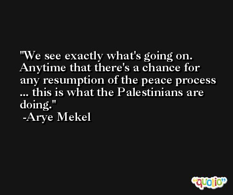 We see exactly what's going on. Anytime that there's a chance for any resumption of the peace process ... this is what the Palestinians are doing. -Arye Mekel