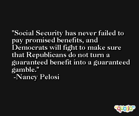 Social Security has never failed to pay promised benefits, and Democrats will fight to make sure that Republicans do not turn a guaranteed benefit into a guaranteed gamble. -Nancy Pelosi