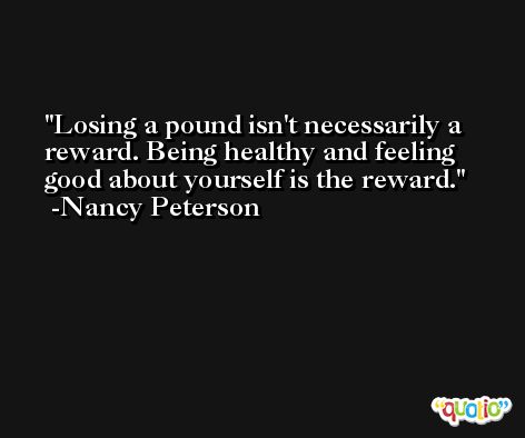Losing a pound isn't necessarily a reward. Being healthy and feeling good about yourself is the reward. -Nancy Peterson