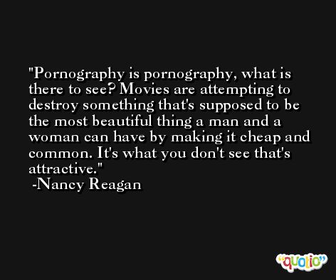 Pornography is pornography, what is there to see? Movies are attempting to destroy something that's supposed to be the most beautiful thing a man and a woman can have by making it cheap and common. It's what you don't see that's attractive. -Nancy Reagan