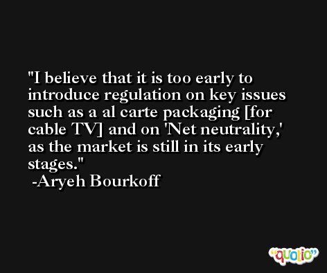 I believe that it is too early to introduce regulation on key issues such as a al carte packaging [for cable TV] and on 'Net neutrality,' as the market is still in its early stages. -Aryeh Bourkoff