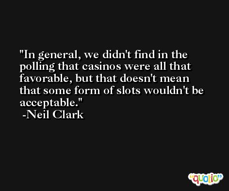 In general, we didn't find in the polling that casinos were all that favorable, but that doesn't mean that some form of slots wouldn't be acceptable. -Neil Clark