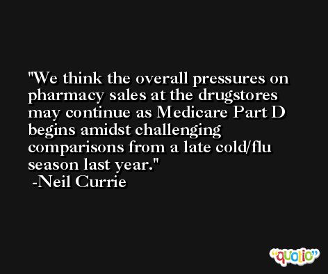 We think the overall pressures on pharmacy sales at the drugstores may continue as Medicare Part D begins amidst challenging comparisons from a late cold/flu season last year. -Neil Currie