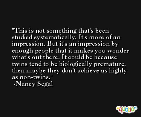 This is not something that's been studied systematically. It's more of an impression. But it's an impression by enough people that it makes you wonder what's out there. It could be because twins tend to be biologically premature, then maybe they don't achieve as highly as non-twins. -Nancy Segal