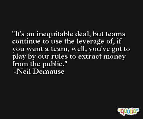 It's an inequitable deal, but teams continue to use the leverage of, if you want a team, well, you've got to play by our rules to extract money from the public. -Neil Demause