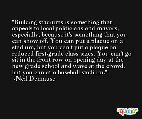 Building stadiums is something that appeals to local politicians and mayors, especially, because it's something that you can show off. You can put a plaque on a stadium, but you can't put a plaque on reduced first-grade class sizes. You can't go sit in the front row on opening day at the new grade school and wave at the crowd, but you can at a baseball stadium. -Neil Demause
