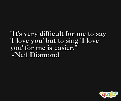 It's very difficult for me to say 'I love you' but to sing 'I love you' for me is easier. -Neil Diamond