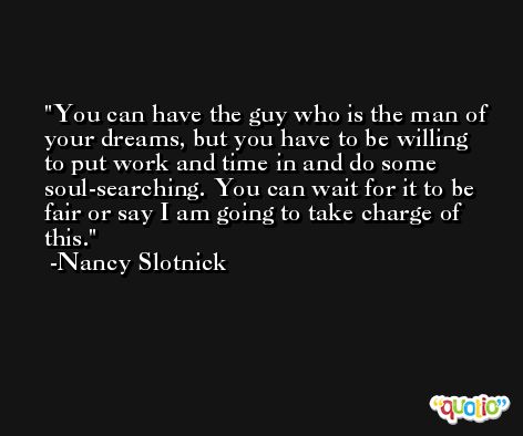 You can have the guy who is the man of your dreams, but you have to be willing to put work and time in and do some soul-searching. You can wait for it to be fair or say I am going to take charge of this. -Nancy Slotnick