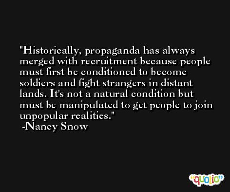 Historically, propaganda has always merged with recruitment because people must first be conditioned to become soldiers and fight strangers in distant lands. It's not a natural condition but must be manipulated to get people to join unpopular realities. -Nancy Snow