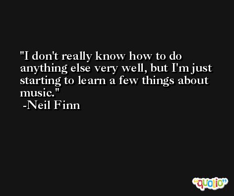 I don't really know how to do anything else very well, but I'm just starting to learn a few things about music. -Neil Finn