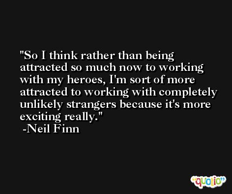 So I think rather than being attracted so much now to working with my heroes, I'm sort of more attracted to working with completely unlikely strangers because it's more exciting really. -Neil Finn