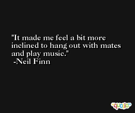 It made me feel a bit more inclined to hang out with mates and play music. -Neil Finn