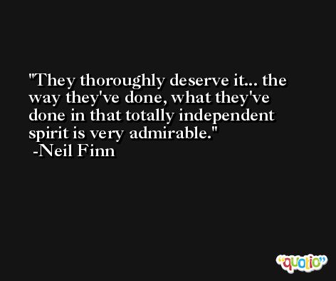 They thoroughly deserve it... the way they've done, what they've done in that totally independent spirit is very admirable. -Neil Finn