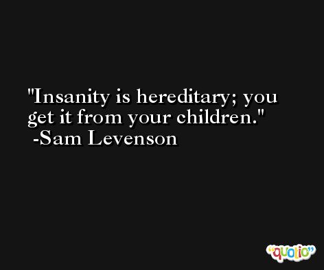 Insanity is hereditary; you get it from your children. -Sam Levenson