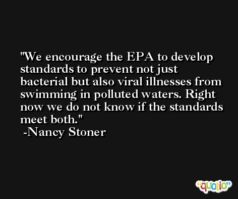 We encourage the EPA to develop standards to prevent not just bacterial but also viral illnesses from swimming in polluted waters. Right now we do not know if the standards meet both. -Nancy Stoner