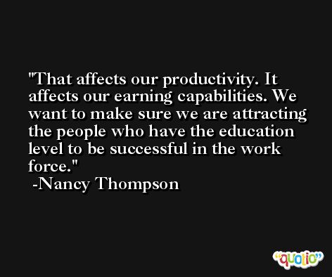 That affects our productivity. It affects our earning capabilities. We want to make sure we are attracting the people who have the education level to be successful in the work force. -Nancy Thompson