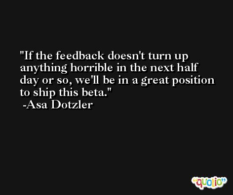 If the feedback doesn't turn up anything horrible in the next half day or so, we'll be in a great position to ship this beta. -Asa Dotzler