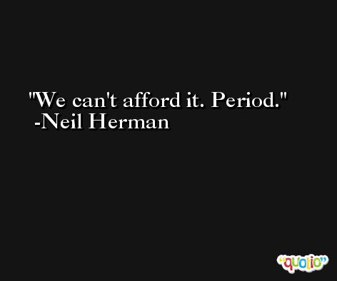 We can't afford it. Period. -Neil Herman