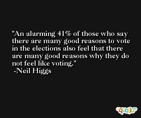 An alarming 41% of those who say there are many good reasons to vote in the elections also feel that there are many good reasons why they do not feel like voting. -Neil Higgs