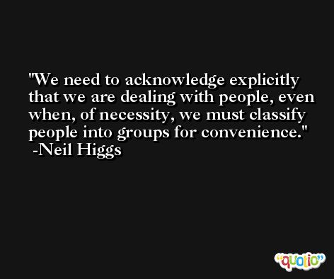 We need to acknowledge explicitly that we are dealing with people, even when, of necessity, we must classify people into groups for convenience. -Neil Higgs