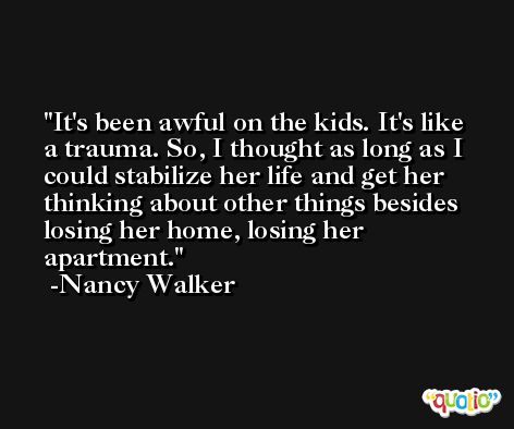 It's been awful on the kids. It's like a trauma. So, I thought as long as I could stabilize her life and get her thinking about other things besides losing her home, losing her apartment. -Nancy Walker