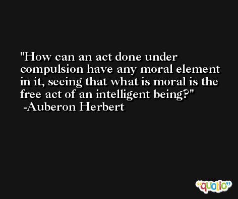 How can an act done under compulsion have any moral element in it, seeing that what is moral is the free act of an intelligent being? -Auberon Herbert