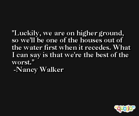 Luckily, we are on higher ground, so we'll be one of the houses out of the water first when it recedes. What I can say is that we're the best of the worst. -Nancy Walker