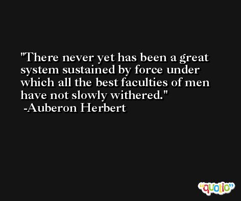 There never yet has been a great system sustained by force under which all the best faculties of men have not slowly withered. -Auberon Herbert