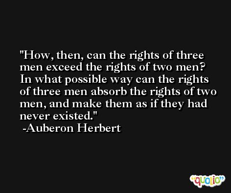 How, then, can the rights of three men exceed the rights of two men? In what possible way can the rights of three men absorb the rights of two men, and make them as if they had never existed. -Auberon Herbert
