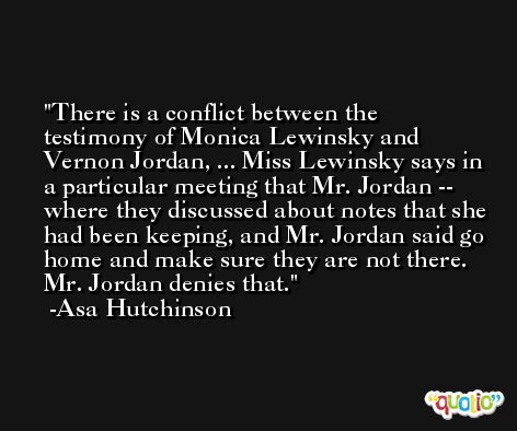 There is a conflict between the testimony of Monica Lewinsky and Vernon Jordan, ... Miss Lewinsky says in a particular meeting that Mr. Jordan -- where they discussed about notes that she had been keeping, and Mr. Jordan said go home and make sure they are not there. Mr. Jordan denies that. -Asa Hutchinson