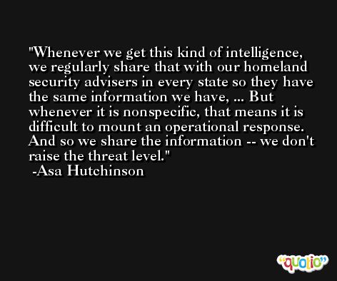 Whenever we get this kind of intelligence, we regularly share that with our homeland security advisers in every state so they have the same information we have, ... But whenever it is nonspecific, that means it is difficult to mount an operational response. And so we share the information -- we don't raise the threat level. -Asa Hutchinson