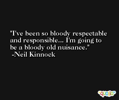 I've been so bloody respectable and responsible... I'm going to be a bloody old nuisance. -Neil Kinnock