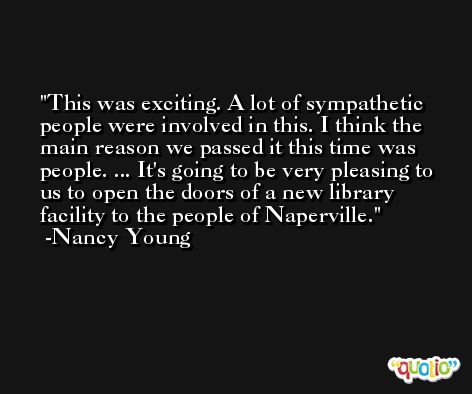 This was exciting. A lot of sympathetic people were involved in this. I think the main reason we passed it this time was people. ... It's going to be very pleasing to us to open the doors of a new library facility to the people of Naperville. -Nancy Young
