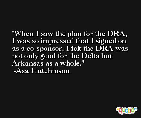 When I saw the plan for the DRA, I was so impressed that I signed on as a co-sponsor. I felt the DRA was not only good for the Delta but Arkansas as a whole. -Asa Hutchinson