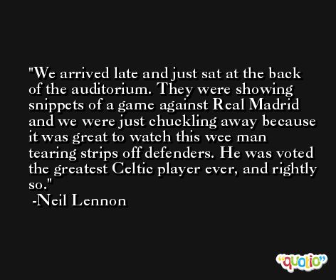 We arrived late and just sat at the back of the auditorium. They were showing snippets of a game against Real Madrid and we were just chuckling away because it was great to watch this wee man tearing strips off defenders. He was voted the greatest Celtic player ever, and rightly so. -Neil Lennon