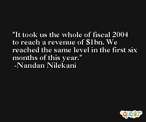 It took us the whole of fiscal 2004 to reach a revenue of $1bn. We reached the same level in the first six months of this year. -Nandan Nilekani