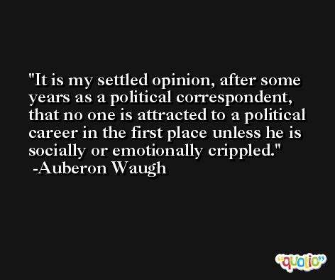 It is my settled opinion, after some years as a political correspondent, that no one is attracted to a political career in the first place unless he is socially or emotionally crippled. -Auberon Waugh