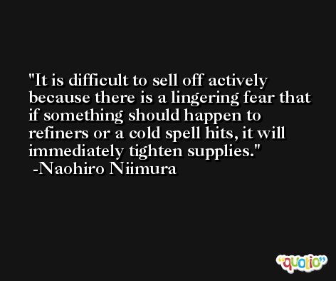 It is difficult to sell off actively because there is a lingering fear that if something should happen to refiners or a cold spell hits, it will immediately tighten supplies. -Naohiro Niimura