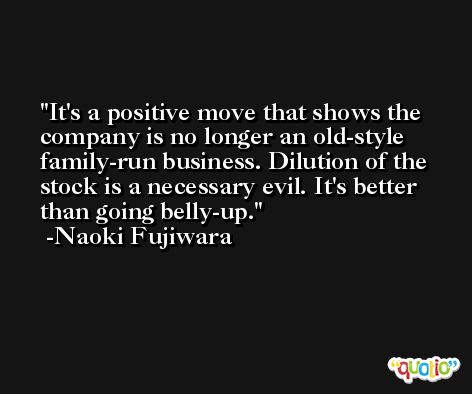 It's a positive move that shows the company is no longer an old-style family-run business. Dilution of the stock is a necessary evil. It's better than going belly-up. -Naoki Fujiwara