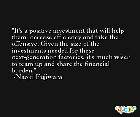 It's a positive investment that will help them increase efficiency and take the offensive. Given the size of the investments needed for these next-generation factories, it's much wiser to team up and share the financial burden. -Naoki Fujiwara